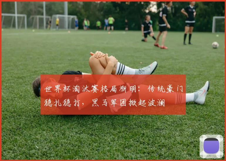 世界杯淘汰赛格局渐明：传统豪门稳扎稳打，黑马军团掀起波澜