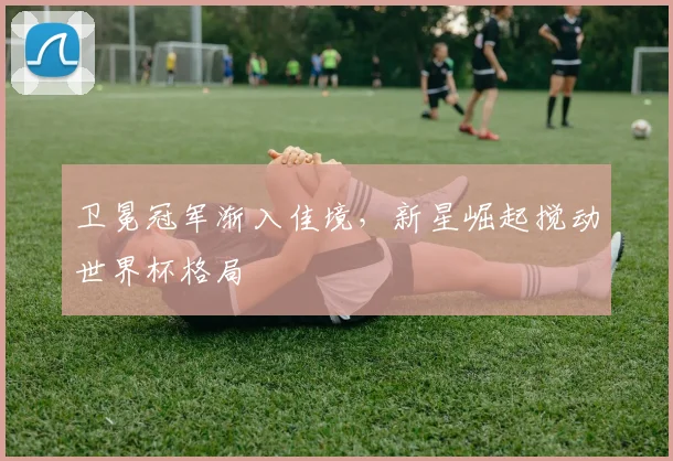卫冕冠军渐入佳境，新星崛起搅动世界杯格局