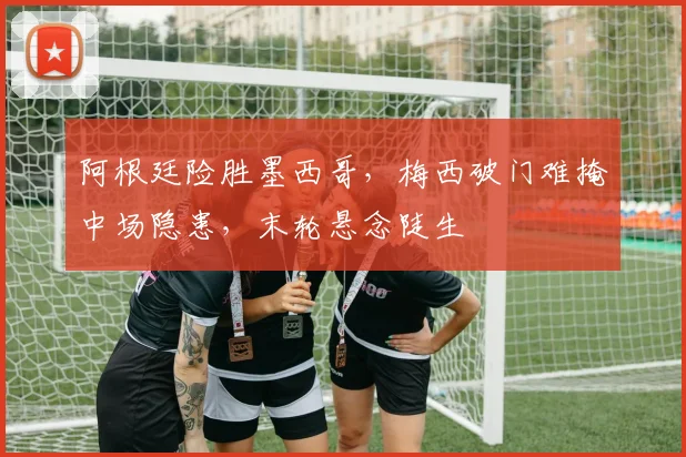 阿根廷险胜墨西哥，梅西破门难掩中场隐患，末轮悬念陡生