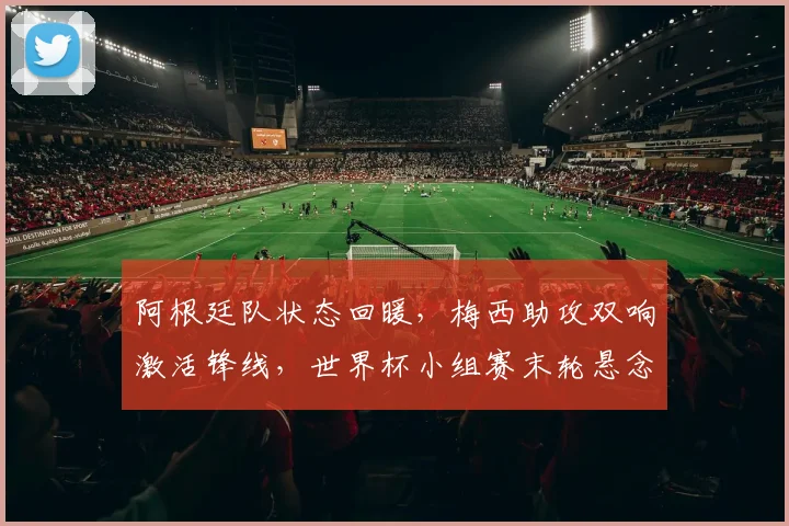 阿根廷队状态回暖，梅西助攻双响激活锋线，世界杯小组赛末轮悬念待解