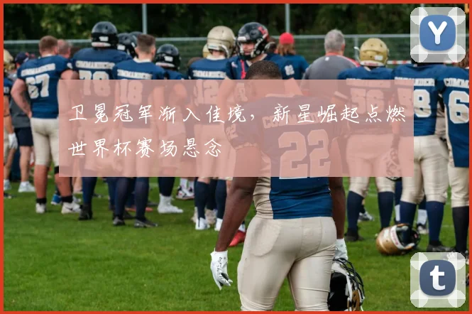 卫冕冠军渐入佳境，新星崛起点燃世界杯赛场悬念