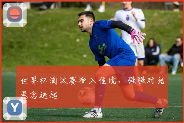 世界杯淘汰赛渐入佳境，强强对话悬念迭起
