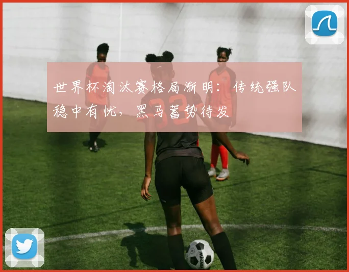 世界杯淘汰赛格局渐明：传统强队稳中有忧，黑马蓄势待发